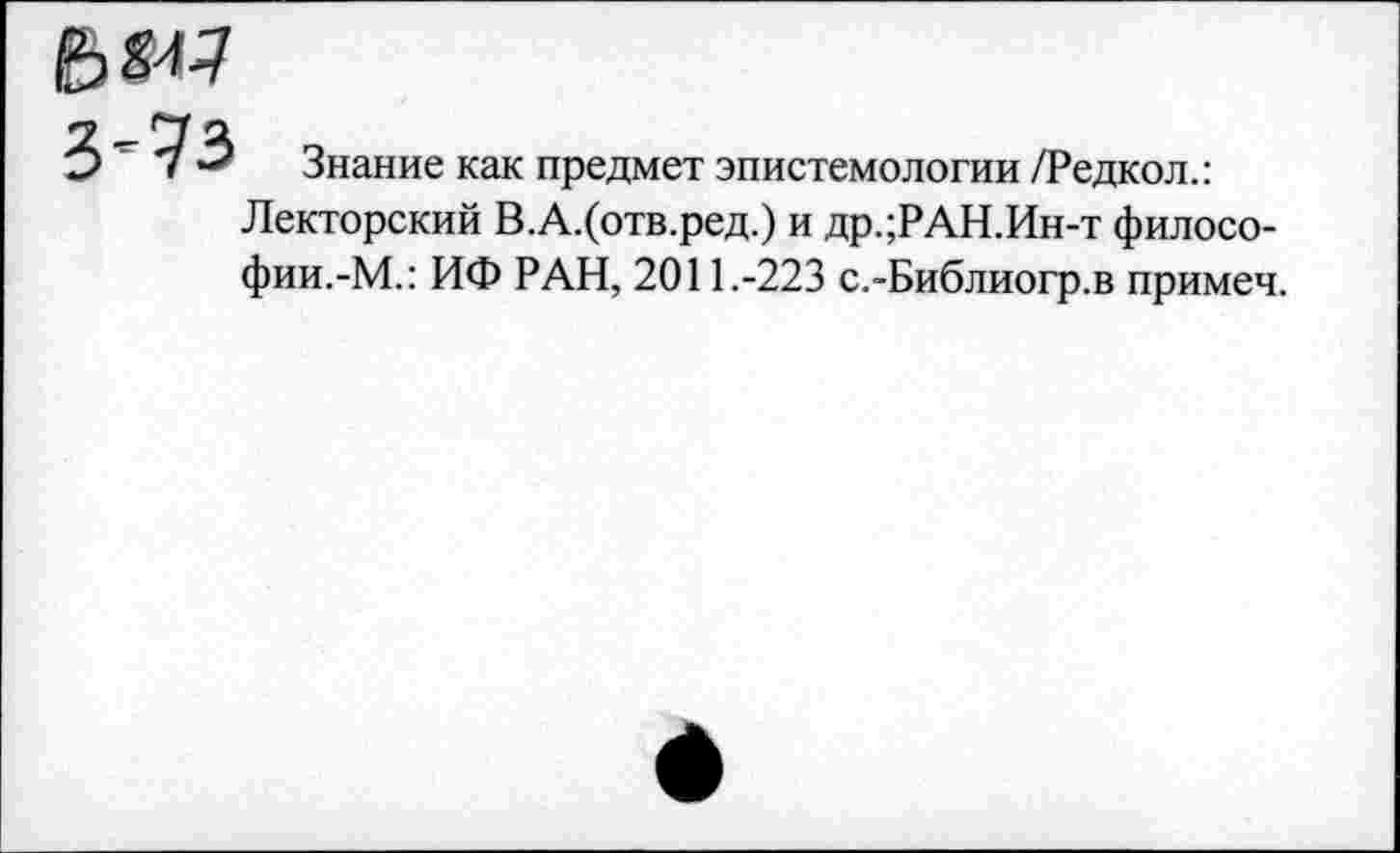 ﻿
3'73
Знание как предмет эпистемологии /Редкол.:
Лекторский В.А.(отв.ред.) и др.;РАН.Ин-т философии.-М.: ИФ РАН, 2011.-223 с.-Библиогр.в примеч.